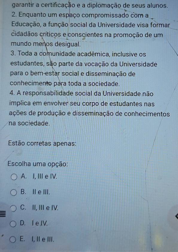 garantir a certificação e a diplomação de seus alunos.
2. Enquanto um espaço compromissado com a
Educação, a função social da Universidade visa formar
cidadãos críticos e conscientes na promoção de um
mundo menos desigual.
3. Toda a comunidade acadêmica, inclusive os
estudantes, são parte da vocação da Universidade
para o bem-estar social e disseminação de
conhecimento para toda a sociedade.
4. A responsabilidade social da Universidade não
implica em envolver seu corpo de estudantes nas
ações de produção e disseminação de conhecimentos
na sociedade.
Estão corretas apenas:
Escolha uma opção:
A. I, III e IV.
B. IeIII.
C. II, III e IV.
D. I eIV.
E. I, II e III.