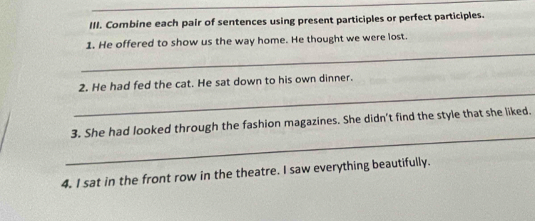 Combine each pair of sentences using present participles or perfect participles. 
_ 
1. He offered to show us the way home. He thought we were lost. 
_ 
2. He had fed the cat. He sat down to his own dinner. 
_ 
3. She had looked through the fashion magazines. She didn’t find the style that she liked. 
4. I sat in the front row in the theatre. I saw everything beautifully.