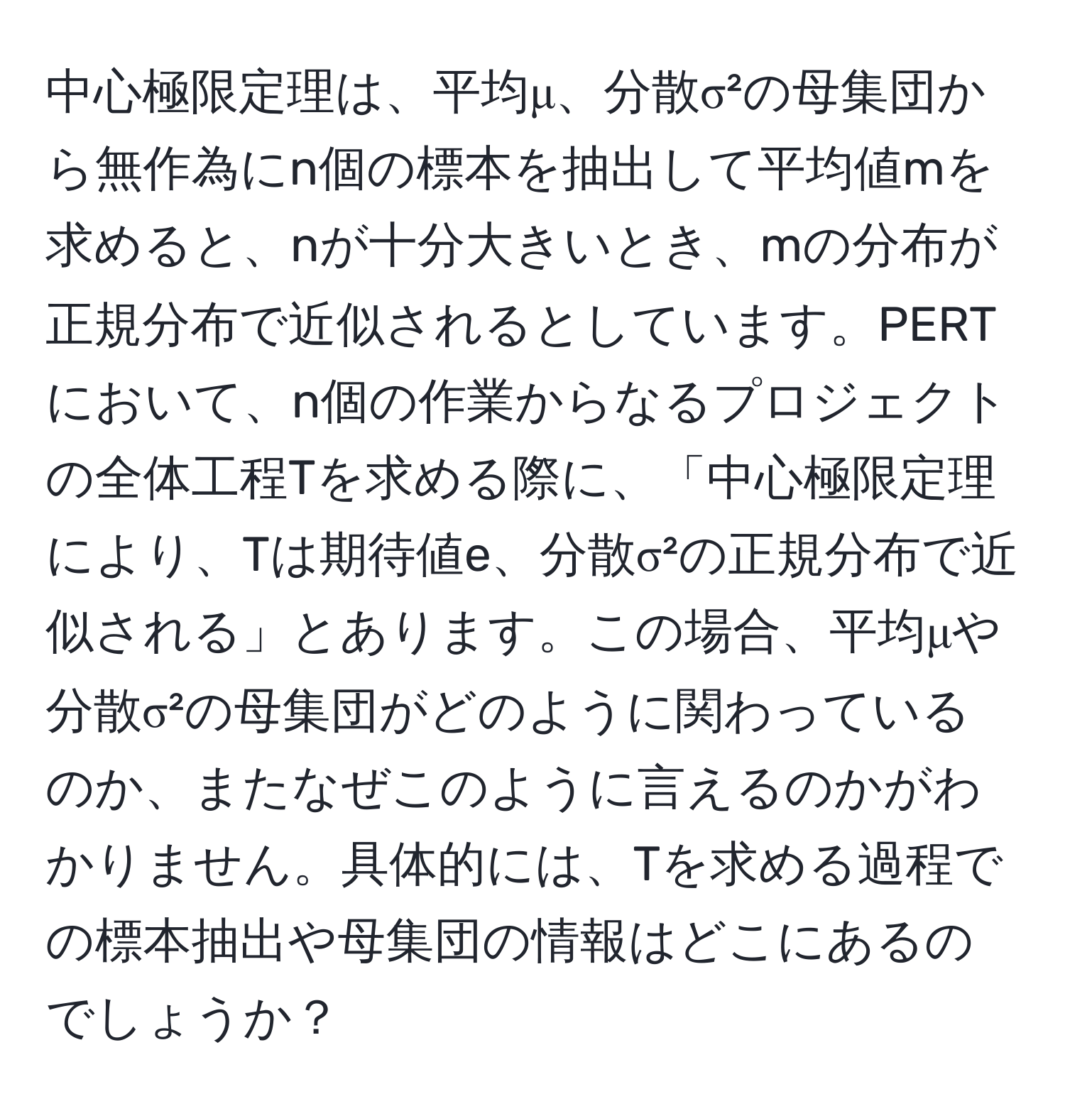 中心極限定理は、平均μ、分散σ²の母集団から無作為にn個の標本を抽出して平均値mを求めると、nが十分大きいとき、mの分布が正規分布で近似されるとしています。PERTにおいて、n個の作業からなるプロジェクトの全体工程Tを求める際に、「中心極限定理により、Tは期待値e、分散σ²の正規分布で近似される」とあります。この場合、平均μや分散σ²の母集団がどのように関わっているのか、またなぜこのように言えるのかがわかりません。具体的には、Tを求める過程での標本抽出や母集団の情報はどこにあるのでしょうか？