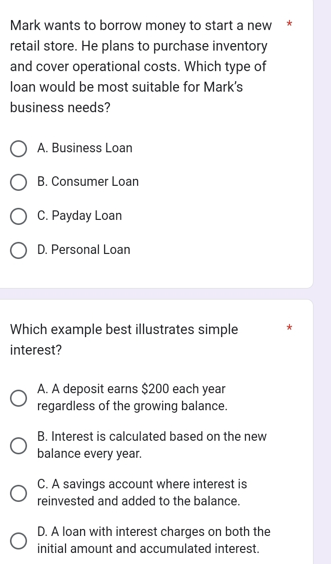 Mark wants to borrow money to start a new *
retail store. He plans to purchase inventory
and cover operational costs. Which type of
loan would be most suitable for Mark’s
business needs?
A. Business Loan
B. Consumer Loan
C. Payday Loan
D. Personal Loan
Which example best illustrates simple *
interest?
A. A deposit earns $200 each year
regardless of the growing balance.
B. Interest is calculated based on the new
balance every year.
C. A savings account where interest is
reinvested and added to the balance.
D. A loan with interest charges on both the
initial amount and accumulated interest.