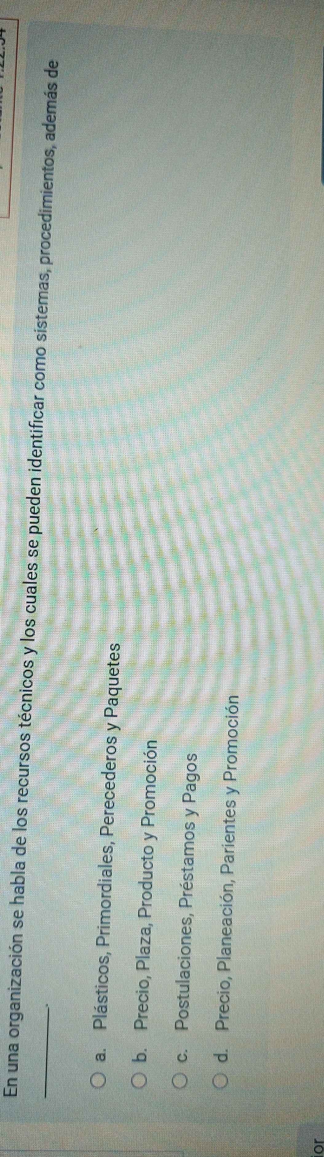 En una organización se habla de los recursos técnicos y los cuales se pueden identificar como sístemas, procedimientos, además de
a. Plásticos, Primordiales, Perecederos y Paquetes
b. Precio, Plaza, Producto y Promoción
c. Postulaciones, Préstamos y Pagos
d. Precio, Planeación, Parientes y Promoción
ior