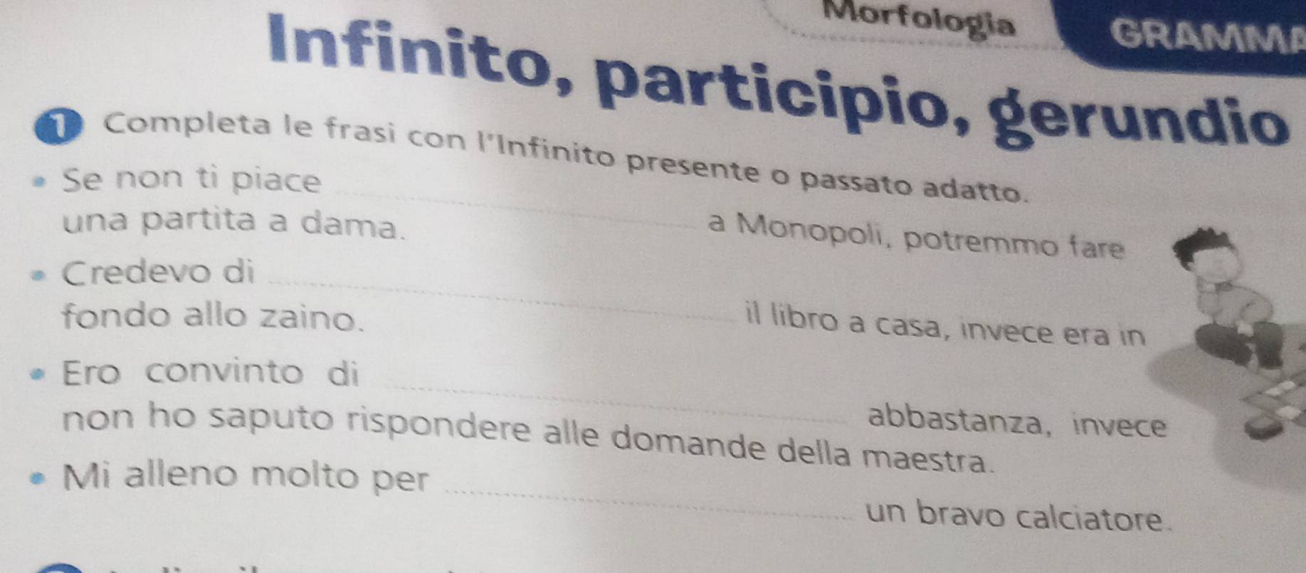 Morfologia GRAMMA 
Infinito, participio, gerundio 
_ 
Completa le frasi con l'Infinito presente o passato adatto. 
Se non ti piace 
una partita a dama. 
a Monopoli, potremmo fare 
Credevo di_ 
fondo allo zaino. 
il libro a casa, invece era in 
_ 
Ero convinto di 
abbastanza, invece 
_ 
non ho saputo rispondere alle domande della maestra. 
Mi alleno molto per 
un bravo calciatore.