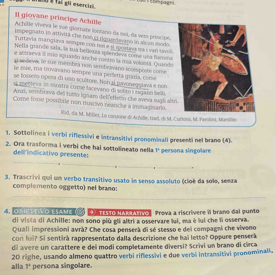 con I compagni.
ano é fai gli esercizi.
Il giovane principe Achille
Achille viveva le sue giornate lontano da noi, da vero principe,
impegnato in attività che non ci riguardavano in alcun modo.
Tuttavia mangiava sempre con noi e si spostava tra i vari tavoli.
Nella grande sala, la sua bellezza splendeva come una fiamma
e attraeva il mio sguardo anche contro la mia volontà. Quando
si sedeva, le sue membra non sembravano scomposte come
le mie, ma trovavano sempre una perfetta grazia, come
se fossero opera di uno scultore. Non si pavoneggiava e non
si metteva in mostra come facevano di solito i ragazzi belli.
Anzi, sembrava del tutto ignaro dell’effetto che aveva sugli altr
Come fosse possibile non riuscivo neanche a immaginarlo.
Rid. da M. Miller, La canzone di Achille, trad. di M. Curtoni, M. Parolini, Marsilio
1. Sottolinea i verbi riflessivi e intransitivi pronominali presenti nel brano (4).
2. Ora trasforma i verbi che hai sottolineato nella 1^a persona singolare
dell’indicativo presente:
3. Trascrivi qui un verbo transitivo usato in senso assoluto (cioè da solo, senza
complemento oggetto) nel brano:
4. OBIETTIVO ESAME →) TESTO NARRATIVO Prova a riscrivere il brano dal punto
di vista di Achille: non sono più gli altri a osservare lui, ma è lui che li osserva.
Quali impressioni avrà? Che cosa penserà di sé stesso e dei compagni che vivono
con lui? Si sentirà rappresentato dalla descrizione che hai letto? Oppure penserà
di avere un carattere e dei modi completamente diversi? Scrivi un brano di circa
20 righe, usando almeno quattro verbi riflessivi e due verbi intransitivi pronominali,
alla 1^a persona singolare.