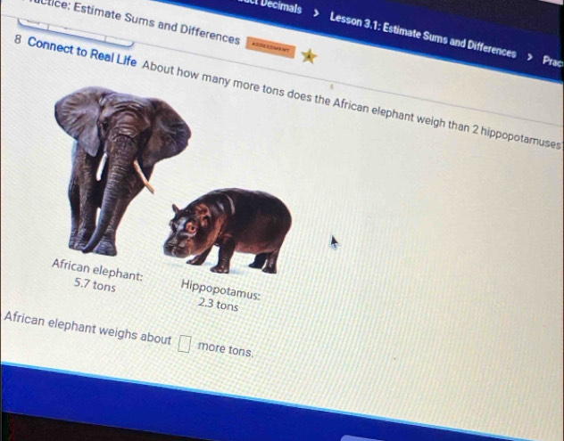 uct Decimals 
Étice: Estímate Sums and Differences 
Lesson 3.1: Estimate Sums and Differences 
Prac 
8 Connect to Real Life About how the African elephant weigh than 2 hippopotamuses 
African elephant weighs about more tons.