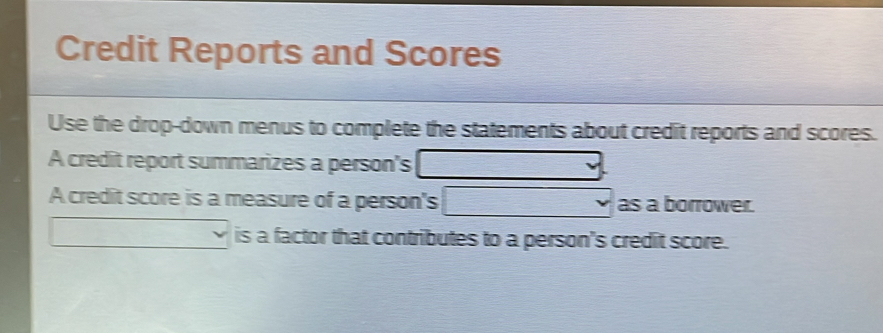 Credit Reports and Scores 
Use the drop-down menus to complete the statements about credit reports and scores. 
A credit report summarizes a person's
-2
A credit score is a measure of a person's □ as a borrower. 
is a factor that contributes to a person's credit score.