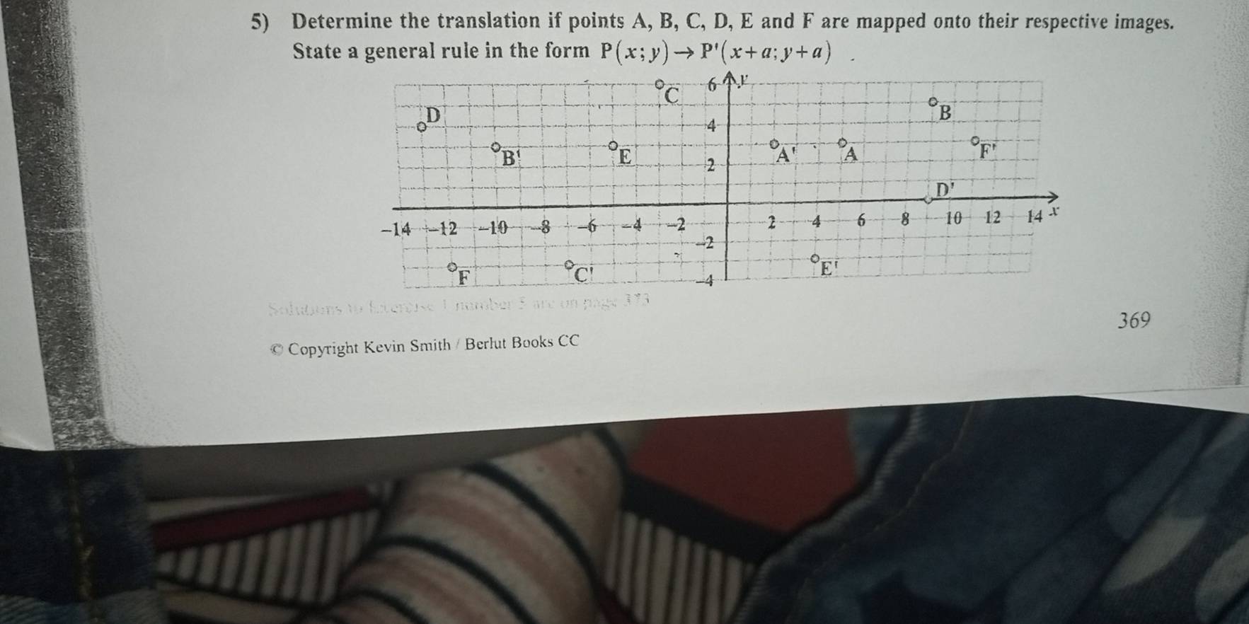 Determine the translation if points A, B, C, D, E and F are mapped onto their respective images.
State a general rule in the form P(x;y)to P'(x+a;y+a). 
C 6
oD
B
4
B°E 
2°A'⊥°A
overline F'
D'
-14 12 -10 -- -8 -6 -4 -2 2 4 6 8 10 12 14
-2°F°C
E
369
© Copyright Kevin Smith / Berlut Books CC