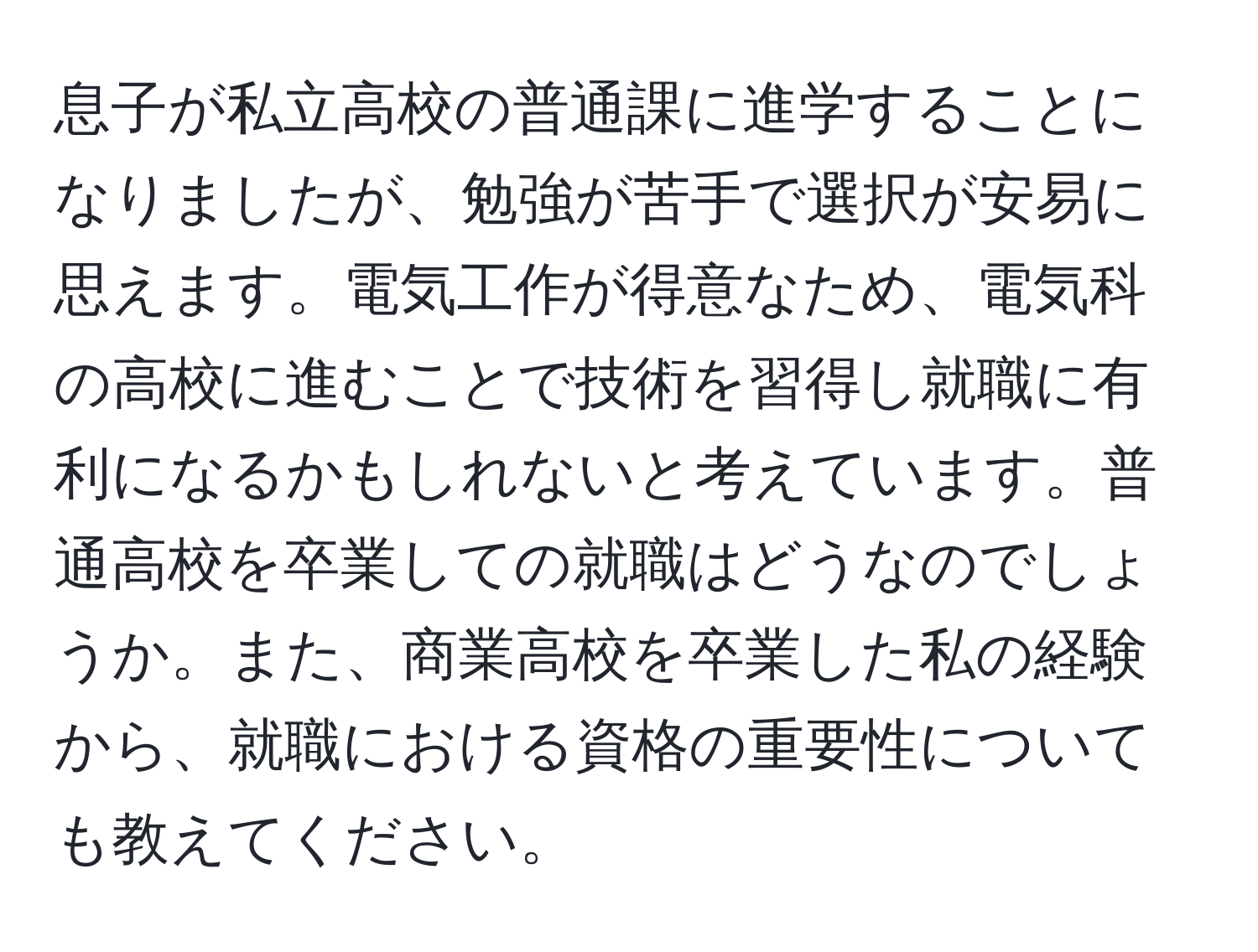 息子が私立高校の普通課に進学することになりましたが、勉強が苦手で選択が安易に思えます。電気工作が得意なため、電気科の高校に進むことで技術を習得し就職に有利になるかもしれないと考えています。普通高校を卒業しての就職はどうなのでしょうか。また、商業高校を卒業した私の経験から、就職における資格の重要性についても教えてください。