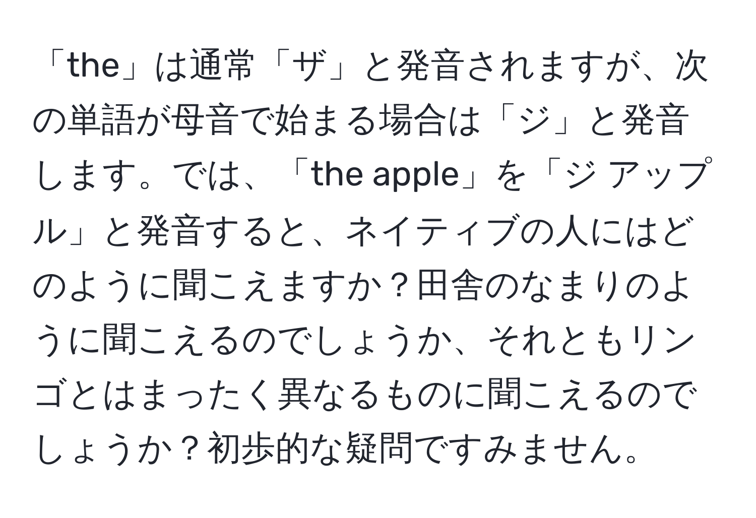 「the」は通常「ザ」と発音されますが、次の単語が母音で始まる場合は「ジ」と発音します。では、「the apple」を「ジ アップル」と発音すると、ネイティブの人にはどのように聞こえますか？田舎のなまりのように聞こえるのでしょうか、それともリンゴとはまったく異なるものに聞こえるのでしょうか？初歩的な疑問ですみません。