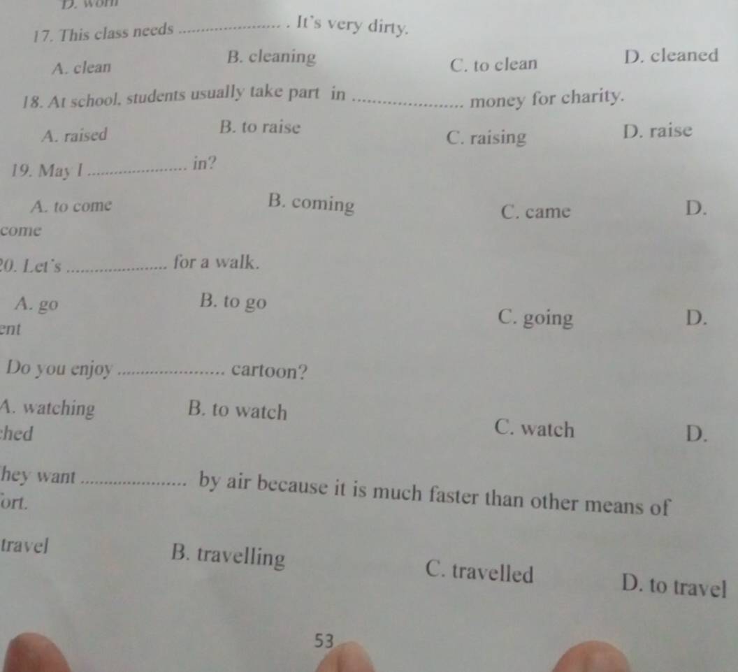 wom
17. This class needs_
. It's very dirty.
B. cleaning
A. clean C. to clean D. cleaned
18. At school, students usually take part in_
money for charity.
B. to raise
A. raised C. raising D. raise
19. May l_
in?
B. coming D.
A. to come C. came
come
20. Let's _for a walk.
A. go B. to go
ent
C. going D.
Do you enjoy _cartoon?
A. watching B. to watch C. watch
hed D.
hey want _by air because it is much faster than other means of
ort.
travel
B. travelling C. travelled D. to travel
53