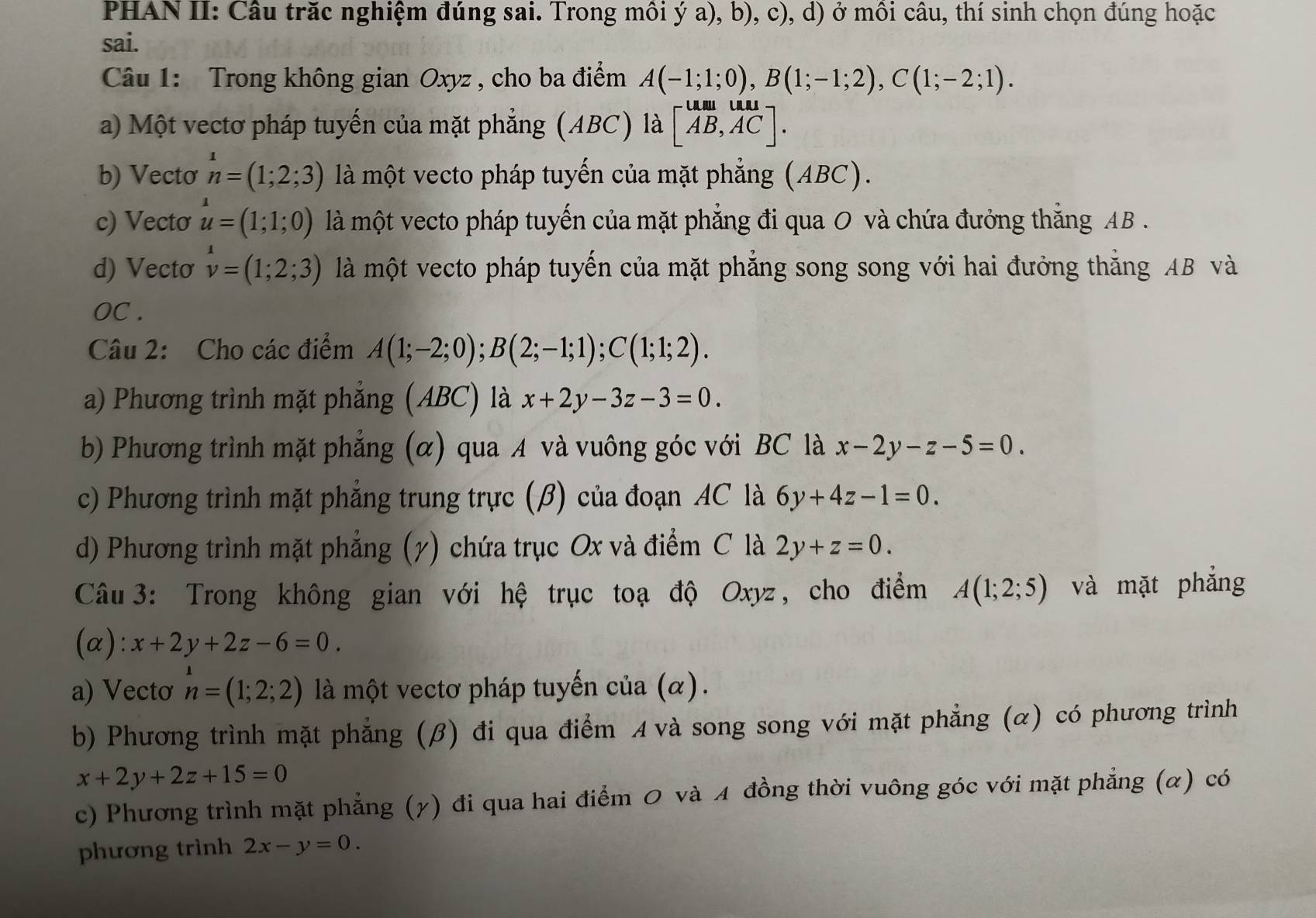 PHAN II: Câu trăc nghiệm đúng sai. Trong môi ý a), b), c), d) ở môi câu, thí sinh chọn đúng hoặc
sai.
Câu 1: Trong không gian Oxyz , cho ba điểm A(-1;1;0),B(1;-1;2),C(1;-2;1).
a) Một vectơ pháp tuyến của mặt phẳng (ABC) là beginbmatrix um&und AB,ACendbmatrix .
b) Vecto^1n=(1;2;3) là một vecto pháp tuyến của mặt phẳng (ABC).
c) Vecto u=(1;1;0) là một vecto pháp tuyến của mặt phẳng đi qua O và chứa đưởng thẳng AB .
d) Vecto v=(1;2;3) là một vecto pháp tuyến của mặt phẳng song song với hai đưởng thắng AB và
OC .
Câu 2: Cho các điểm A(1;-2;0);B(2;-1;1);C(1;1;2).
a) Phương trình mặt phẳng (ABC) là x+2y-3z-3=0.
b) Phương trình mặt phẳng (α) qua A và vuông góc với BC là x-2y-z-5=0.
c) Phương trình mặt phẳng trung trực (β) của đoạn AC là 6y+4z-1=0.
d) Phương trình mặt phẳng (7) chứa trục Ox và điểm C là 2y+z=0.
Câu 3: Trong không gian với hệ trục toạ độ Oxyz, cho điểm A(1;2;5) và mặt phẳng
(α): x+2y+2z-6=0.
a) Vectơ n=(1;2;2) là một vectơ pháp tuyến của (α).
b) Phương trình mặt phẳng (β) đi qua điểm A và song song với mặt phẳng (α) có phương trình
x+2y+2z+15=0
c) Phương trình mặt phẳng (γ) đi qua hai điểm 0 và 4 đồng thời vuông góc với mặt phẳng (α) có
phương trình 2x-y=0.