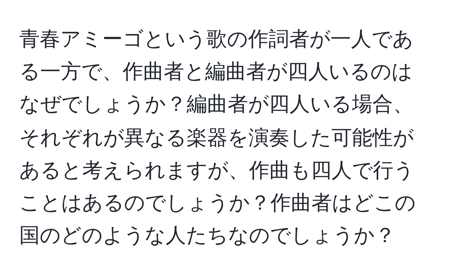 青春アミーゴという歌の作詞者が一人である一方で、作曲者と編曲者が四人いるのはなぜでしょうか？編曲者が四人いる場合、それぞれが異なる楽器を演奏した可能性があると考えられますが、作曲も四人で行うことはあるのでしょうか？作曲者はどこの国のどのような人たちなのでしょうか？