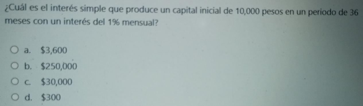 ¿Cuál es el interés simple que produce un capital inicial de 10,000 pesos en un periodo de 36
meses con un interés del 1% mensual?
a. $3,600
b. $250,000
c. $30,000
d. $300