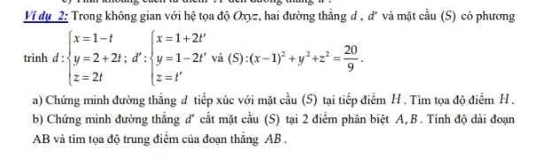 Ví dụ 2: Trong không gian với hệ tọa độ Oxyz, hai đường thẳng d , d' và mặt cầu (S) có phương 
trình d:beginarrayl x=1-t y=2+2t;d':beginarrayl x=1+2t' y=1-2t'va(5):(x-1)^2+y^2+z^2= 20/9 . z=t'endarray.
a) Chứng minh đường thẳng đ tiếp xúc với mặt cầu (S) tại tiếp điểm H . Tìm tọa độ điểm H. 
b) Chứng minh đường thẳng d' cắt mặt cầu (S) tại 2 điểm phân biệt A, B. Tính độ dài đoạn
AB và tìm tọa độ trung điểm của đoạn thắng AB.