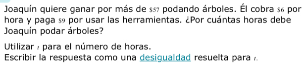 Joaquín quiere ganar por más de $57 podando árboles. Él cobra s6 por 
hora y paga s9 por usar las herramientas. ¿Por cuántas horas debe 
Joaquín podar árboles? 
Utilizar / para el número de horas. 
Escribir la respuesta como una desigualdad resuelta para