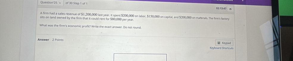 Question'25 + of 30 Step 1 of 1 
02:13:47 
A firm had a sales revenue of $1,200,000 last year. It spent $200,000 on labor, $150,000 on capital, and $200,000 on materials. The firm's factory 
sits on land owned by the firm that it could rent for $80,000 per year. 
What was the firm's economic profit? Write the exact answer. Do not round. 
Answer 2 Points 
Keypad 
Keyboard Shortcuts