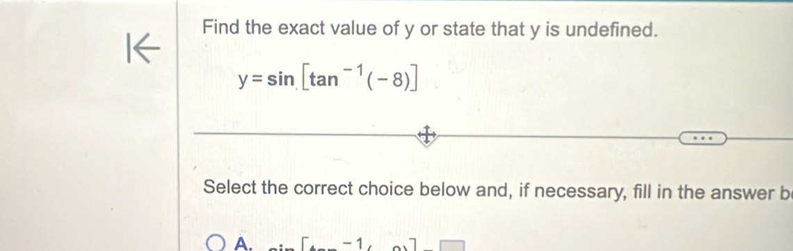 Find the exact value of y or state that y is undefined.
y=sin [tan^(-1)(-8)]
Select the correct choice below and, if necessary, fill in the answer b
A.
-1