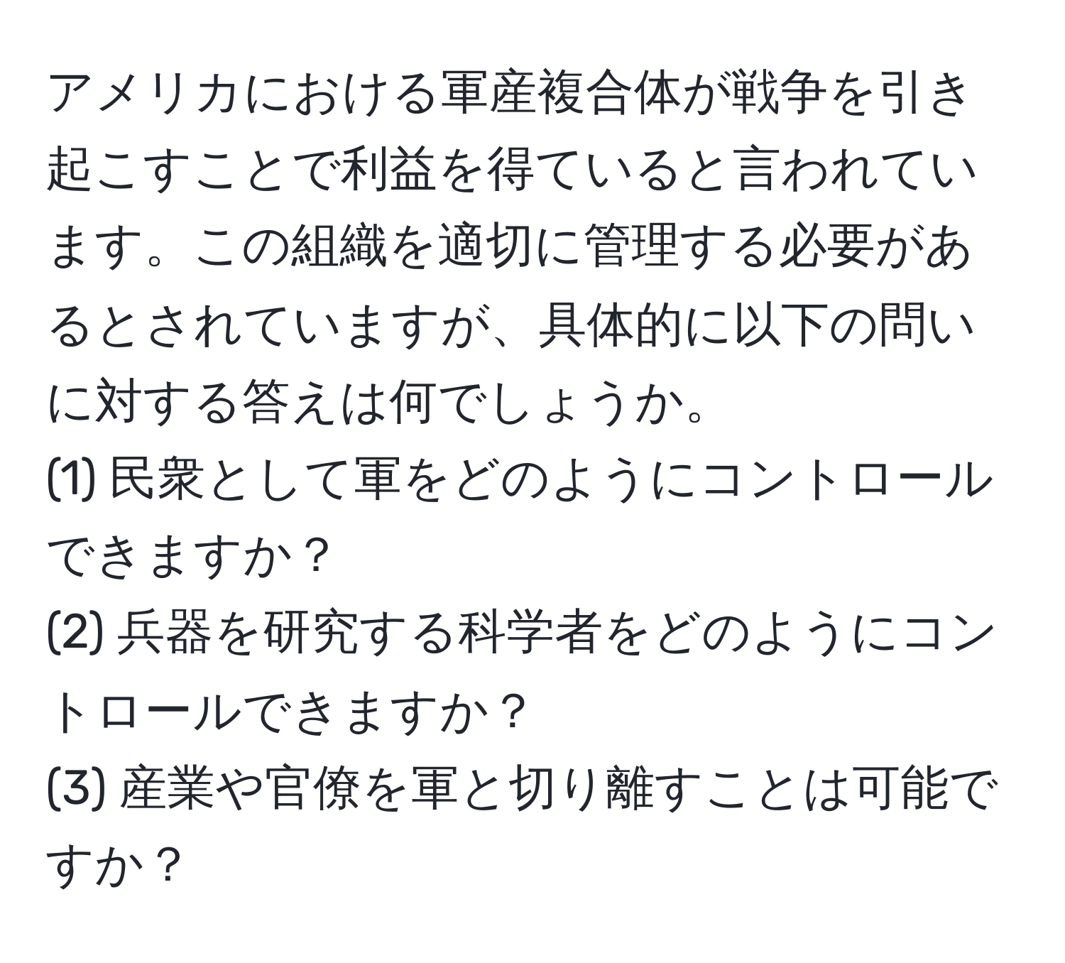 アメリカにおける軍産複合体が戦争を引き起こすことで利益を得ていると言われています。この組織を適切に管理する必要があるとされていますが、具体的に以下の問いに対する答えは何でしょうか。  
(1) 民衆として軍をどのようにコントロールできますか？  
(2) 兵器を研究する科学者をどのようにコントロールできますか？  
(3) 産業や官僚を軍と切り離すことは可能ですか？