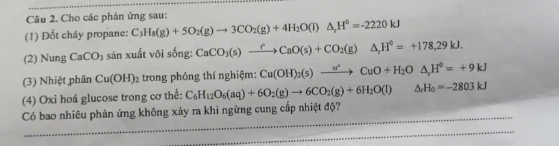 Cho các phản ứng sau: 
(1) Đốt cháy propane: C_3H_8(g)+5O_2(g)to 3CO_2(g)+4H_2O(l)△ _rH^0=-2220kJ
(2) Nung CaCO_3 sản xuất vôi sống: CaCO_3(s)xrightarrow faO(s)+CO_2(g)△ _rH^0=+178=+178,29kJ. 
(3) Nhiệt phân Cu(OH)_2 trong phóng thí nghiệm: Cu(OH)_2(s)xrightarrow xt^nCuO+H_2O△ , kJH^0=+9kJ
(4) Oxi hoá glucose trong cơ thể: C_6H_12O_6(aq)+6O_2(g)to 6CO_2(g)+6H_2O(l) △ _rH_0=-2803kJ
Có bao nhiêu phản ứng không xảy ra khi ngừng cung cấp nhiệt độ?