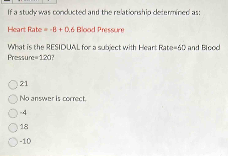 If a study was conducted and the relationship determined as:
Heart Rate =-8+0.6 Blood Pressure
What is the RESIDUAL for a subject with Heart Rate =60 and Blood
Pressure =120
21
No answer is correct.
-4
18
-10