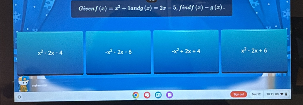 Given f(x)=x^2+10 in dg(x)=2x-5 ,find f(x)-g(x).
x^2-2x-4
-x^2-2x-6
-x^2+2x+4
x^2-2x+6
neher
Sign out Dec 12 10:11 US