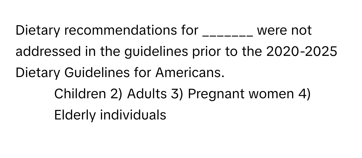 Dietary recommendations for _______ were not addressed in the guidelines prior to the 2020-2025 Dietary Guidelines for Americans.

1) Children 2) Adults 3) Pregnant women 4) Elderly individuals