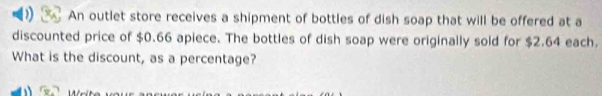 An outlet store receives a shipment of bottles of dish soap that will be offered at a 
discounted price of $0.66 apiece. The bottles of dish soap were originally sold for $2.64 each. 
What is the discount, as a percentage?