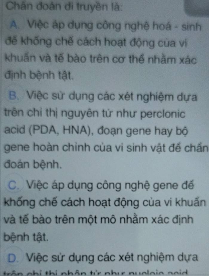 Chân đoán di truyền là:
A. Việc áp dụng công nghệ hoá - sinh
đế khống chế cách hoạt động của vi
khuấn và tế bào trên cơ thể nhằm xác
định bệnh tật.
B. Việc sử dụng các xét nghiệm dựa
trên chỉ thị nguyên tử như perclonic
acid (PDA, HNA), đoạn gene hay bộ
gene hoàn chỉnh của vi sinh vật để chẩn
đoán bệnh.
C. Việc áp dụng công nghệ gene để
khống chế cách hoạt động của vi khuấn
và tế bào trên một mô nhằm xác định
bệnh tật.
D. Việc sử dụng các xét nghiệm dựa
trân nhỉ thị nhân tử nhu nuoloia goid