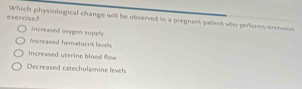 exercise?
Which physiological change will be observed in a pregnant patient who performs strenuous
Increased oxygen supply
Increased hematocrit levels
Increased uterine blood flow
Decreased catecholamine levels