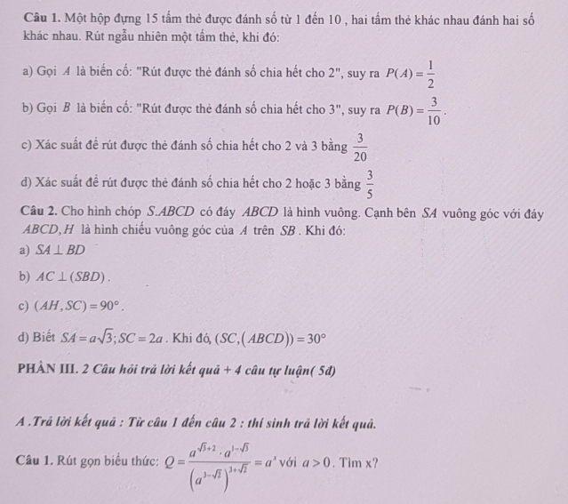 Một hộp đựng 15 tấm thẻ được đánh số từ 1 đến 10 , hai tấm thẻ khác nhau đánh hai số
khác nhau. Rút ngẫu nhiên một tấm thẻ, khi đó:
a) Gọi là biển cố: "Rút được thẻ đánh số chia hết cho 2", suy ra P(A)= 1/2 
b) Gọi B là biến cố: "Rút được thẻ đánh số chia hết cho 3", suy ra P(B)= 3/10 . 
c) Xác suất đề rút được thẻ đánh số chia hết cho 2 và 3 bằng  3/20 
d) Xác suất đề rút được thẻ đánh số chia hết cho 2 hoặc 3 bằng  3/5 
Câu 2. Cho hình chóp S. ABCD có đáy ABCD là hình vuông. Cạnh bên SA vuông góc với đáy
ABCD, H là hình chiếu vuông góc của A trên SB . Khi đó:
a) SA⊥ BD
b) AC⊥ (SBD).
c) (AH,SC)=90°. 
d) Biết SA=asqrt(3); SC=2a. Khi đó, (SC,(ABCD))=30°
PHÀN III. 2 Câu hỏi trả lời kết quả + 4 câu tự luận( 5đ)
A .Trã lời kết quả : Từ câu 1 đến câu 2 : thí sinh trã lời kết quả.
Câu 1. Rút gọn biểu thức: Q=frac a^(sqrt(3)+2)· a^(1-sqrt(3))(a^(3-sqrt(3)))^3+sqrt(2)=a' với a>0. Tim x?