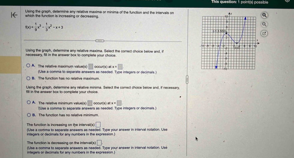 This question: 1 point(s) possible
Using the graph, determine any relative maxima or minima of the function and the intervals on
which the function is increasing or decreasing.
f(x)= 1/9 x^3- 1/3 x^2-x+3
Using the graph, determine any relative maxima. Select the correct choice below and, if
necessary, fill in the answer box to complete your choice.
A. The relative maximum value(s) □ occur (s) at x=□. 
(Use a comma to separate answers as needed. Type integers or decimals.)
B. The function has no relative maximum
Using the graph, determine any relative minima. Select the correct choice below and, if necessary,
fill in the answer box to complete your choice.
A. The relative minimum value(s) □ occur(s) at x=□. 
'(Use a comma to separate answers as needed. Type integers or decimals.)
B. The function has no relative minimum.
The function is increasing on the interval(s) □ 
(Use a comma to separate answers as needed. Type your answer in interval notation. Use
integers or decimals for any numbers in the expression.)
The function is decreasing on the interval(s) □. 
(Use a comma to separate answers as needed. Type your answer in interval notation. Use
integers or decimals for any numbers in the expression.)