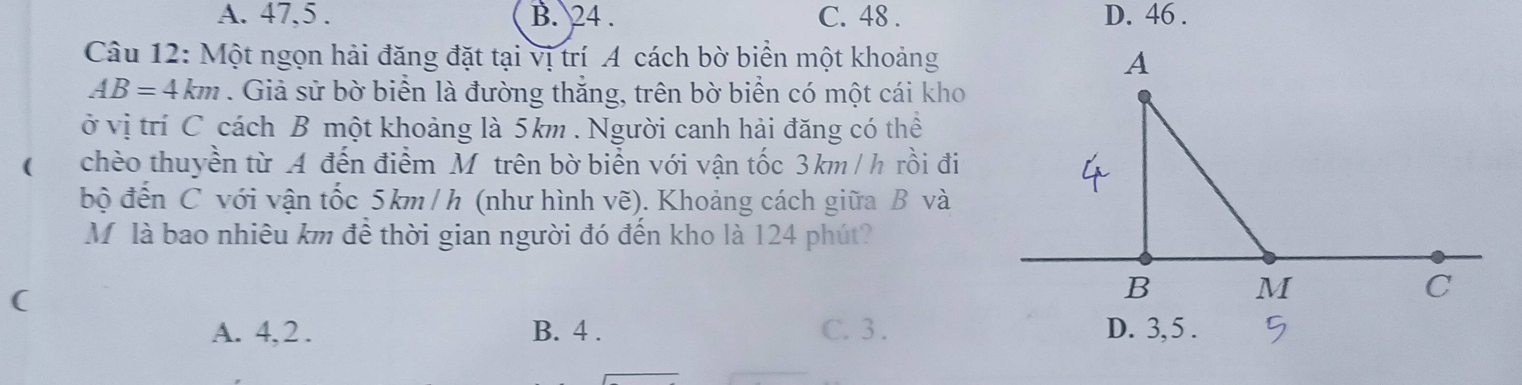 A. 47, 5. B. 24. C. 48. D. 46.
Câu 12: Một ngọn hải đăng đặt tại vị trí A cách bờ biển một khoảng
AB=4km. Giả sử bờ biển là đường thắng, trên bờ biển có một cái kho
ở vị trí C cách B một khoảng là 5km. Người canh hải đăng có thể
chèo thuyền từ A đến điểm M trên bờ biển với vận tốc 3km/ h rồi đi
bộ đến C với vận tốc 5km /h (như hình vẽ). Khoảng cách giữa B và
Mộ là bao nhiêu km để thời gian người đó đến kho là 124 phút?
(
A. 4, 2. B. 4. C. 3. D. 3, 5.