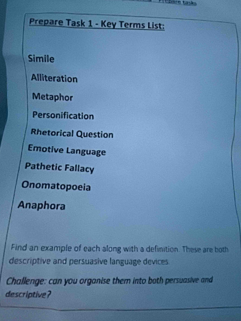 ré are tasks 
Prepare Task 1 - Key Terms List: 
Simile 
Alliteration 
Metaphor 
Personification 
Rhetorical Question 
Emotive Language 
Pathetic Fallacy 
Onomatopoeia 
Anaphora 
Find an example of each along with a definition. These are both 
descriptive and persuasive language devices. 
Challenge: can you organise them into both persuasive and 
descriptive?