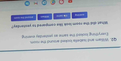 William and Isabella looked around the room. 
Everything looked the same as yesterday evening. 
What did the room look like compared to yesterday? 
evening the same William around the room 
M