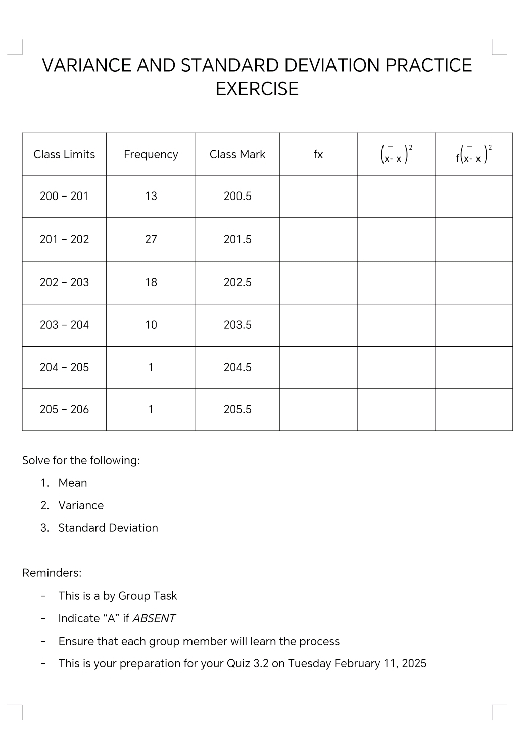 VARIANCE AND STANDARD DEVIATION PRACTICE
EXERCISE
Solve for the following:
1. Mean
2. Variance
3. Standard Deviation
Reminders:
This is a by Group Task
Indicate “A” if ABSENT
Ensure that each group member will learn the process
This is your preparation for your Quiz 3.2 on Tuesday February 11, 2025