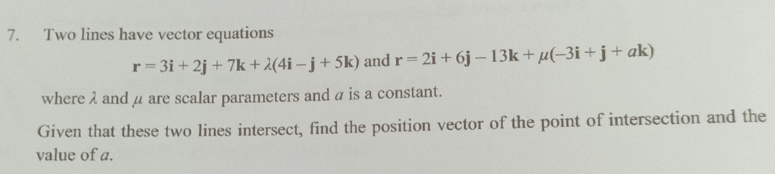 Two lines have vector equations
r=3i+2j+7k+lambda (4i-j+5k) and r=2i+6j-13k+mu (-3i+j+ak)
where λ andμ are scalar parameters and α is a constant. 
Given that these two lines intersect, find the position vector of the point of intersection and the 
value of a.