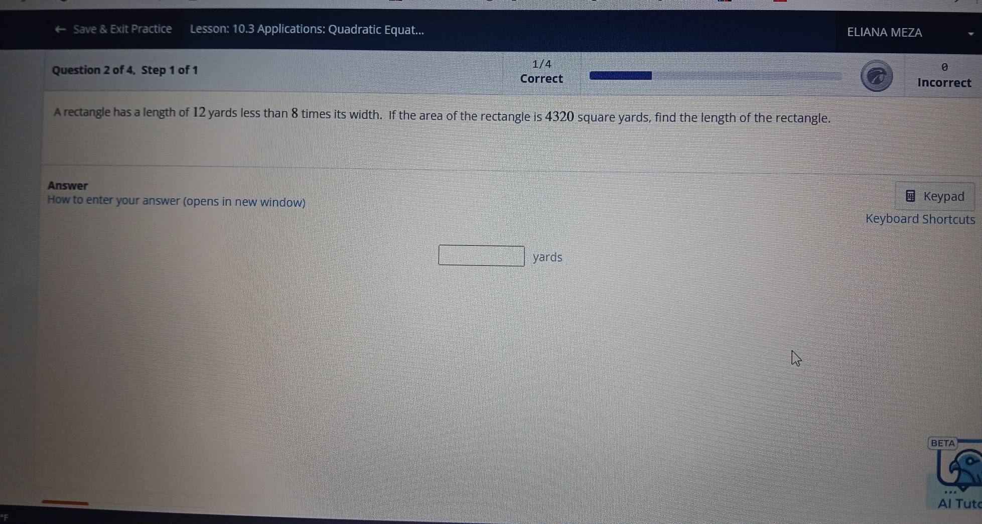 Save & Exit Practice Lesson: 10.3 Applications: Quadratic Equat... ELIANA MEZA 
Question 2 of 4, Step 1 of 1 
1/4 0 
Correct Incorrect 
A rectangle has a length of 12 yards less than 8 times its width. If the area of the rectangle is 4320 square yards, find the length of the rectangle. 
Answer 
How to enter your answer (opens in new window) 
Keypad 
Keyboard Shortcuts
yards
BETA 
Al Tutc