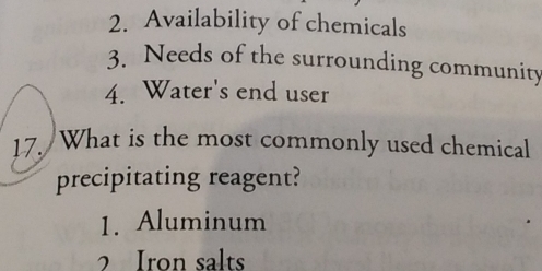 Availability of chemicals
3. Needs of the surrounding community
4. Water's end user
17. What is the most commonly used chemical
precipitating reagent?
1. Aluminum
2 Iron salts