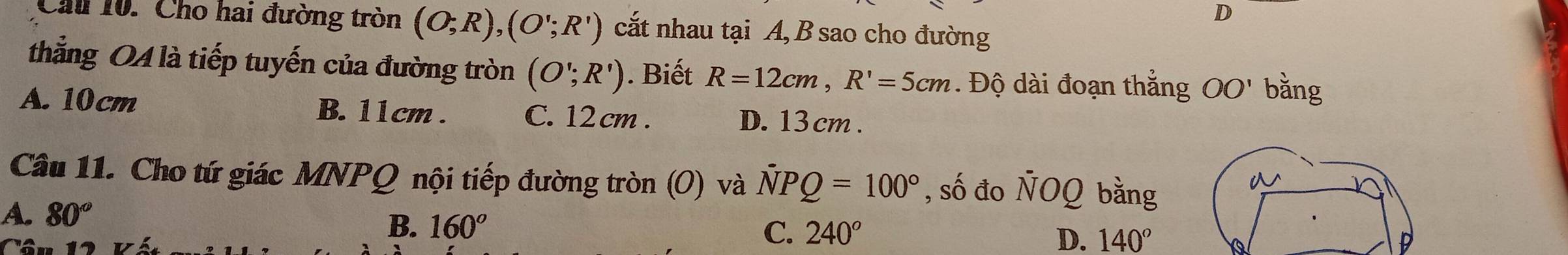 Cầu 10. Cho hai đường tròn (O;R), (O';R') cắt nhau tại A, B sao cho đường
thẳng QA là tiếp tuyến của đường tròn (O';R'). Biết R=12cm, R'=5cm. Độ dài đoạn thắng OO' bằng
A. 10cm B. 11cm. C. 12 cm. D. 13 cm.
Câu 11. Cho tứ giác MNPQ nội tiếp đường tròn (O) và NPQ=100° , số đo ÑOQ bằng
A. 80°
B. 160°
C. 240° D. 140°