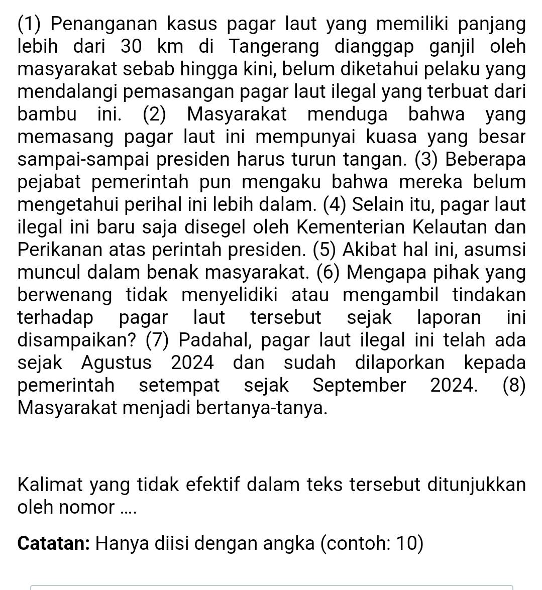 (1) Penanganan kasus pagar laut yang memiliki panjang 
lebih dari 30 km di Tangerang dianggap ganjil oleh 
masyarakat sebab hingga kini, belum diketahui pelaku yang 
mendalangi pemasangan pagar laut ilegal yang terbuat dari 
bambu ini. (2) Masyarakat menduga bahwa yang 
memasang pagar laut ini mempunyai kuasa yang besar 
sampai-sampai presiden harus turun tangan. (3) Beberapa 
pejabat pemerintah pun mengaku bahwa mereka belum 
mengetahui perihal ini lebih dalam. (4) Selain itu, pagar laut 
ilegal ini baru saja disegel oleh Kementerian Kelautan dan 
Perikanan atas perintah presiden. (5) Akibat hal ini, asumsi 
muncul dalam benak masyarakat. (6) Mengapa pihak yang 
berwenang tidak menyelidiki atau mengambil tindakan 
terhadap pagar laut tersebut sejak laporan ini 
disampaikan? (7) Padahal, pagar laut ilegal ini telah ada 
sejak Agustus 2024 dan sudah dilaporkan kepada 
pemerintah setempat sejak September 2024. (8) 
Masyarakat menjadi bertanya-tanya. 
Kalimat yang tidak efektif dalam teks tersebut ditunjukkan 
oleh nomor .... 
Catatan: Hanya diisi dengan angka (contoh: 10)