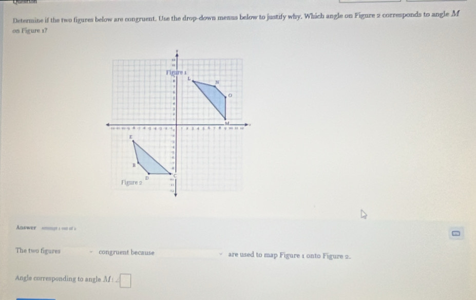 Quesion 
Determine if the two figures below are congruent. Use the drop-down menus below to justify why. Which angle on Figure 2 corresponds to angle M
on Figure 17 
Aaswer Ammpt i out of a 
The two figures congruent because are used to map Figure 1 onto Figure 2. 
Angle corresponding to angle M_1