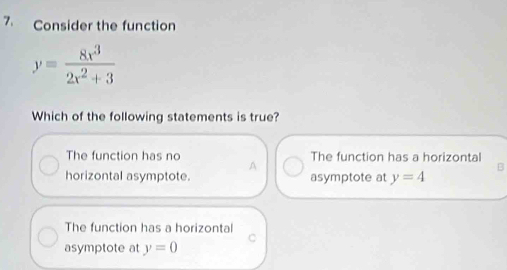 Consider the function
y= 8x^3/2x^2+3 
Which of the following statements is true?
The function has no The function has a horizontal
A
B
horizontal asymptote. asymptote at y=4
The function has a horizontal
C
asymptote at y=0