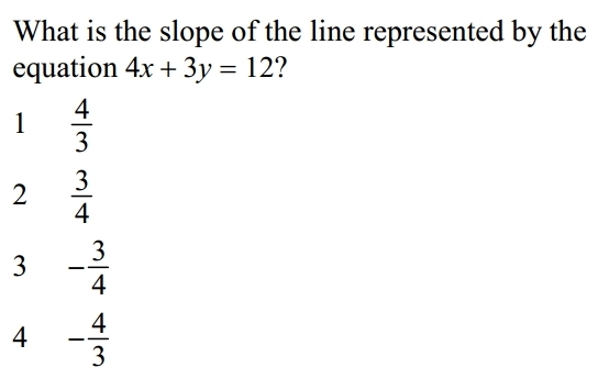 What is the slope of the line represented by the
equation 4x+3y=12 ?
1  4/3 
2  3/4 
3 - 3/4 
4 - 4/3 