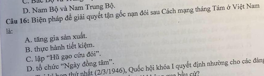 C. Bắc Độ
D. Nam Bộ và Nam Trung Bộ.
Câu 16: Biện pháp để giải quyết tận gốc nạn đói sau Cách mạng tháng Tám ở Việt Nam
là:
A. tăng gia sản xuất.
B. thực hành tiết kiệm.
C. lập “Hũ gạo cứu đói”.
D. tổ chức “Ngày đồng tâm”.
hon thứ nhất (2/3/1946), Quốc hội khóa I quyết định nhường cho các đảng