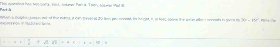 This question has two parts. First, answer Part A. Then, answer Part B. 
Part A 
When a dolphin jumps out of the water, it can travel at 20 feet per second. Its height, h, in feet, above the water after : seconds is given by 20t-16t^2. Write the 
expression in factored form. 
*  □ /□   □^(□) sqrt(0) overline sqrt(0) = 2