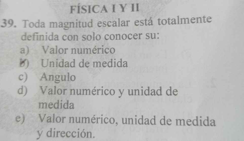 FÍSICA I Y II
39. Toda magnitud escalar está totalmente
definida con solo conocer su:
a) Valor numérico
b) Unidad de medida
c) Angulo
d) Valor numérico y unidad de
medida
e) Valor numérico, unidad de medida
y dirección.