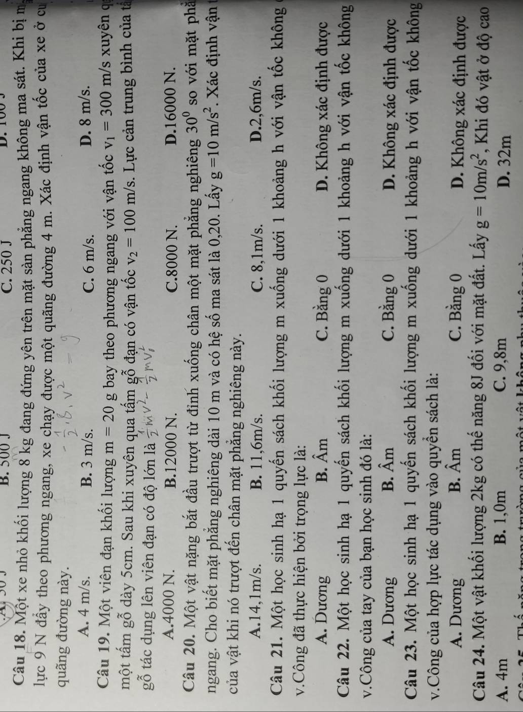 B. 500 J C. 250 J D. 100 3
Câu 18. Một xe nhỏ khối lượng 8 kg đang đứng yên trên mặt sàn phẳng ngang không ma sát. Khi bị m
lực 9 N đấy theo phương ngang, xe chạy được một quãng đường 4 m. Xác định vận tốc của xe ở cư
quãng đường này.
A. 4 m/s. B. 3 m/s. C. 6 m/s. D. 8 m/s.
Câu 19. Một viên đạn khối lượng m=20 g bay theo phương ngang với vận tốc v_1=300 m/s xuyên q
một tấm gỗ dày 5cm. Sau khi xuyên qua tấm gỗ đạn có vận tốc v_2=100m/s. Lực cản trung bình của tả
gỗ tác dụng lên viên đạn có độ lớn là
A.4000 N. B.12000 N. C.8000 N. D.16000 N.
Câu 20. Một vật nặng bắt đầu trượt từ đỉnh xuống chân một mặt phẳng nghiêng 30° so với mặt phǎ
ngang. Cho biết mặt phẳng nghiêng dài 10 m và có hệ số ma sát là 0,20. Lấy g=10m/s^2. Xác định vận
của vật khi nó trượt đến chân mặt phẳng nghiêng này.
A.14,1m/s. B. 11,6m/s. C. 8,1m/s. D.2,6m/s.
Câu 21. Một học sinh hạ 1 quyến sách khối lượng m xuống dưới 1 khoảng h với vận tốc không
v.Công đã thực hiện bởi trọng lực là:
A. Dương B. Âm C. Bằng 0 D. Không xác định được
Câu 22. Một học sinh hạ 1 quyến sách khối lượng m xuống dưới 1 khoảng h với vận tốc không
v.Công của tay của bạn học sinh đó là:
A. Dương B. Âm C. Bằng 0 D. Không xác định được
Câu 23. Một học sinh hạ 1 quyến sách khối lượng m xuống dưới 1 khoảng h với vận tốc không
v.Công của hợp lực tác dụng vào quyền sách là:
A. Dương B. Âm C. Bằng 0 D. Không xác định được
Câu 24. Một vật khối lượng 2kg có thế năng 8J đối với mặt đất. Lấy g=10m/s^2 , Khi đó vật ở độ cao
A. 4m B. 1,0m C. 9,8m D. 32m