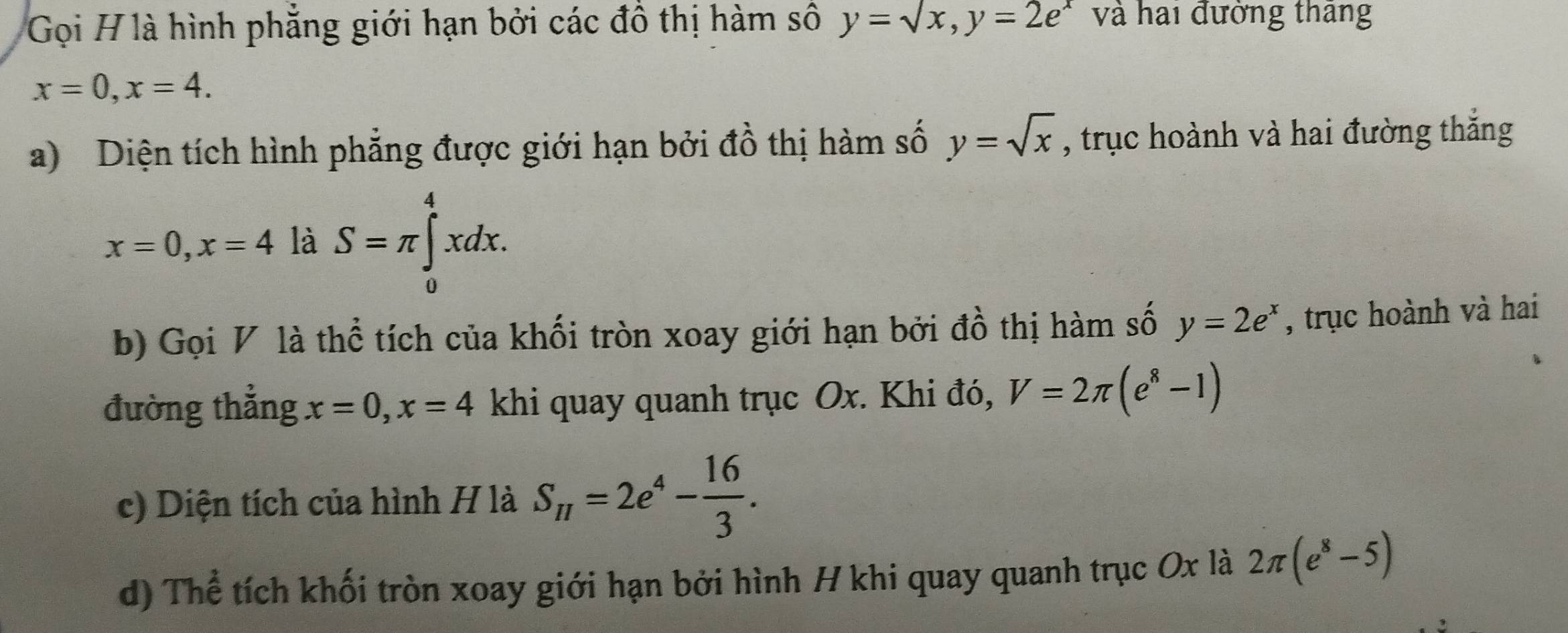 Gọi H là hình phẳng giới hạn bởi các đồ thị hàm số y=sqrt(x), y=2e^x và hai đường tháng
x=0, x=4. 
a) Diện tích hình phẳng được giới hạn bởi đồ thị hàm số y=sqrt(x) , trục hoành và hai đường thắng
x=0, x=4 là S=π ∈tlimits _0^(4xdx. 
b) Gọi V là thể tích của khối tròn xoay giới hạn bởi đồ thị hàm số y=2e^x) , trục hoành và hai 
đường thắng x=0, x=4 khi quay quanh trục Ox. Khi đó, V=2π (e^8-1)
c) Diện tích của hình H là S_π =2e^4- 16/3 . 
d) Thể tích khối tròn xoay giới hạn bởi hình H khi quay quanh trục Ox là 2π (e^8-5)