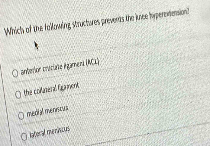 Which of the following structures prevents the knee hyperextension?
anterior cruciate ligament (ACL)
the collateral ligament
medial meniscus
lateral meniscus