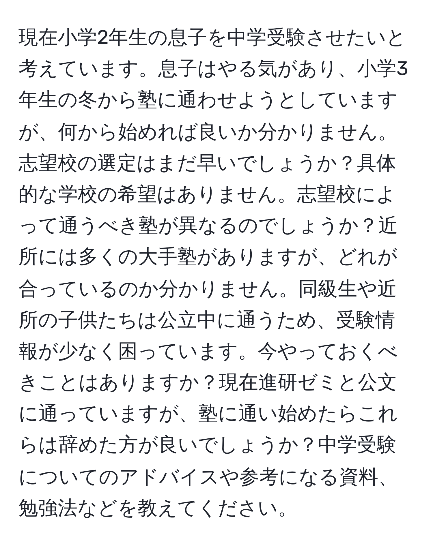 現在小学2年生の息子を中学受験させたいと考えています。息子はやる気があり、小学3年生の冬から塾に通わせようとしていますが、何から始めれば良いか分かりません。志望校の選定はまだ早いでしょうか？具体的な学校の希望はありません。志望校によって通うべき塾が異なるのでしょうか？近所には多くの大手塾がありますが、どれが合っているのか分かりません。同級生や近所の子供たちは公立中に通うため、受験情報が少なく困っています。今やっておくべきことはありますか？現在進研ゼミと公文に通っていますが、塾に通い始めたらこれらは辞めた方が良いでしょうか？中学受験についてのアドバイスや参考になる資料、勉強法などを教えてください。