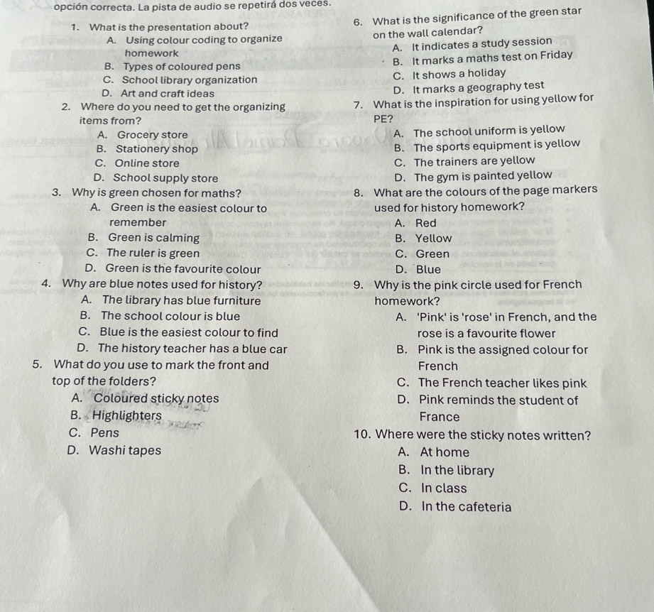 opción correcta. La pista de audio se repetirá dos veces.
1. What is the presentation about? 6. What is the significance of the green star
A. Using colour coding to organize on the wall calendar?
homework A. It indicates a study session
B. Types of coloured pens B. It marks a maths test on Friday
C. School library organization C. It shows a holiday
D. Art and craft ideas D. It marks a geography test
2. Where do you need to get the organizing 7. What is the inspiration for using yellow for
items from? PE?
A. Grocery store A. The school uniform is yellow
B. Stationery shop B. The sports equipment is yellow
C. Online store C. The trainers are yellow
D. School supply store D. The gym is painted yellow
3. Why is green chosen for maths? 8. What are the colours of the page markers
A. Green is the easiest colour to used for history homework?
remember A. Red
B. Green is calming B. Yellow
C. The ruler is green C. Green
D. Green is the favourite colour D. Blue
4. Why are blue notes used for history? 9. Why is the pink circle used for French
A. The library has blue furniture homework?
B. The school colour is blue A. 'Pink' is 'rose' in French, and the
C. Blue is the easiest colour to find rose is a favourite flower
D. The history teacher has a blue car B. Pink is the assigned colour for
5. What do you use to mark the front and French
top of the folders? C. The French teacher likes pink
A. Coloured sticky notes D. Pink reminds the student of
B. Highlighters France
C. Pens 10. Where were the sticky notes written?
D. Washi tapes A. At home
B. In the library
C. In class
D. In the cafeteria